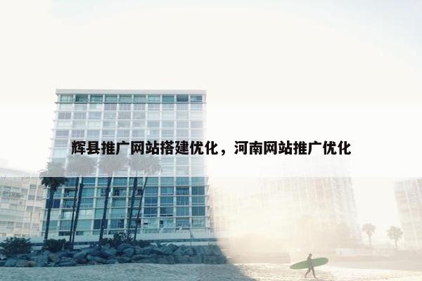 辉县推广网站搭建优化，河南网站推广优化