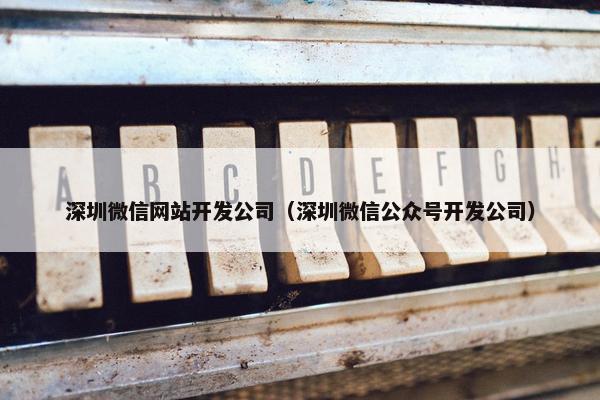 深圳微信网站开发公司（深圳微信公众号开发公司）
