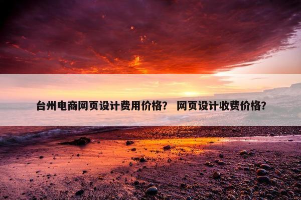 台州电商网页设计费用价格？ 网页设计收费价格？