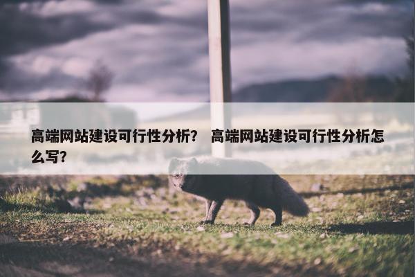 高端网站建设可行性分析？ 高端网站建设可行性分析怎么写？