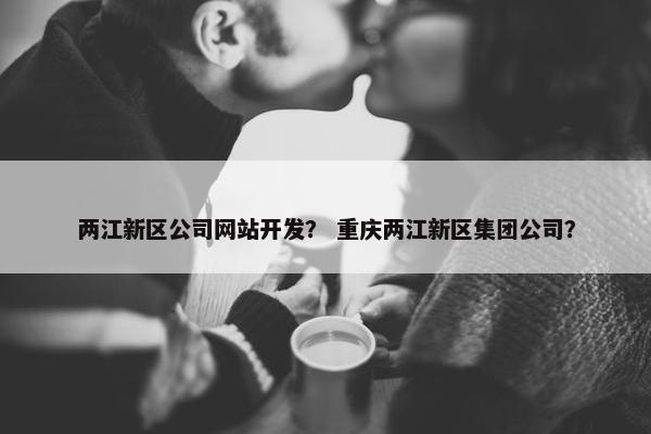 两江新区公司网站开发？ 重庆两江新区集团公司？