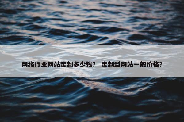 网络行业网站定制多少钱？ 定制型网站一般价格？