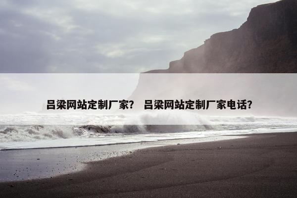 吕梁网站定制厂家？ 吕梁网站定制厂家电话？