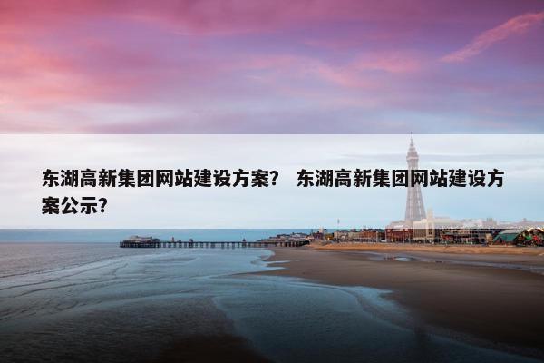 东湖高新集团网站建设方案？ 东湖高新集团网站建设方案公示？