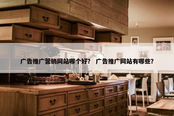 广告推广营销网站哪个好？ 广告推广网站有哪些？