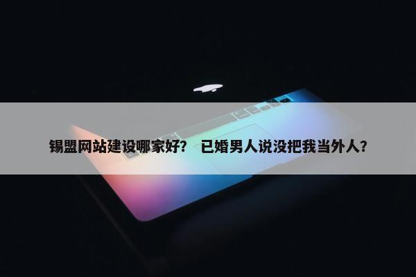 锡盟网站建设哪家好？ 已婚男人说没把我当外人？
