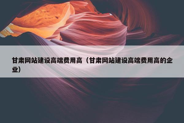 甘肃网站建设高端费用高（甘肃网站建设高端费用高的企业）