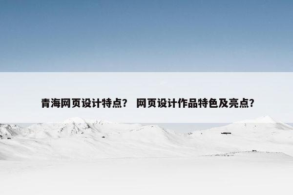 青海网页设计特点？ 网页设计作品特色及亮点？