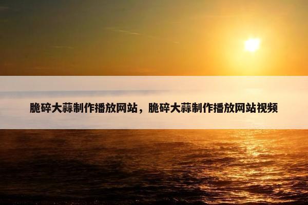 脆碎大蒜制作播放网站，脆碎大蒜制作播放网站视频
