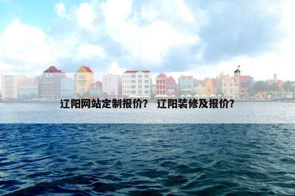 辽阳网站定制报价？ 辽阳装修及报价？