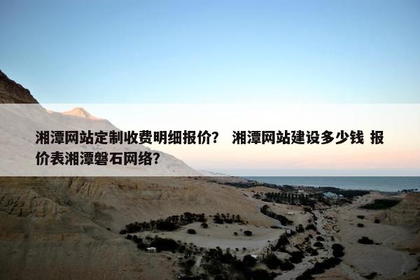 湘潭网站定制收费明细报价？ 湘潭网站建设多少钱 报价表湘潭磐石网络？