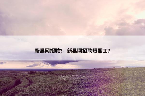 新县网招聘？ 新县网招聘短期工？
