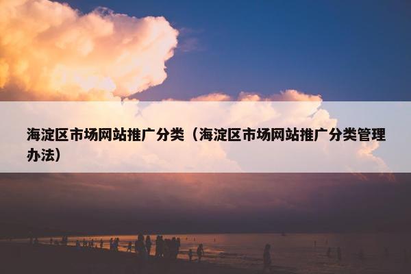 海淀区市场网站推广分类（海淀区市场网站推广分类管理办法）