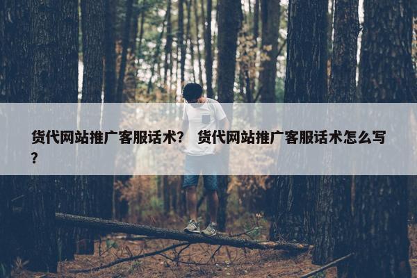 货代网站推广客服话术？ 货代网站推广客服话术怎么写？