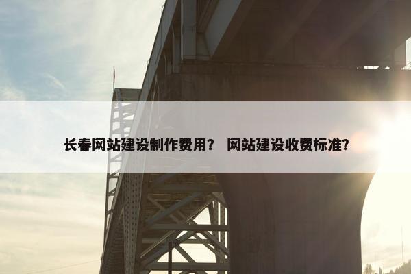 长春网站建设制作费用？ 网站建设收费标准？