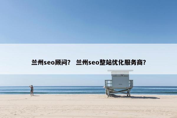 兰州seo顾问？ 兰州seo整站优化服务商？