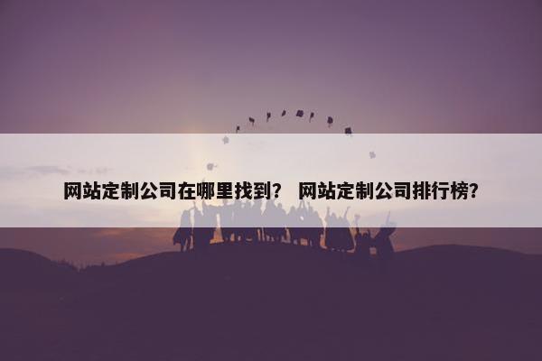网站定制公司在哪里找到？ 网站定制公司排行榜？