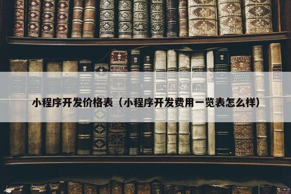 小程序开发价格表（小程序开发费用一览表怎么样）
