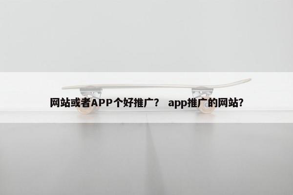 网站或者APP个好推广？ app推广的网站？
