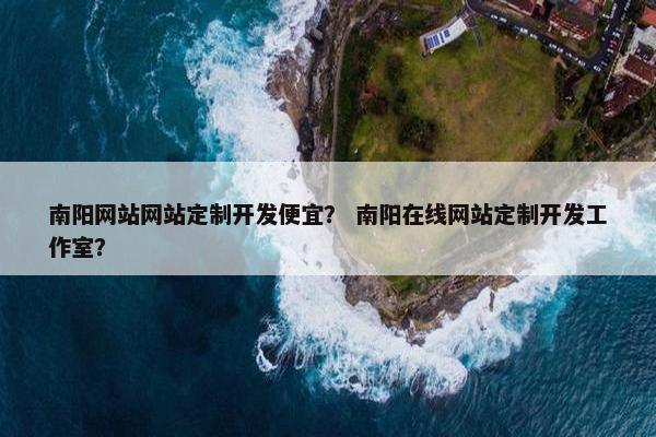 南阳网站网站定制开发便宜？ 南阳在线网站定制开发工作室？