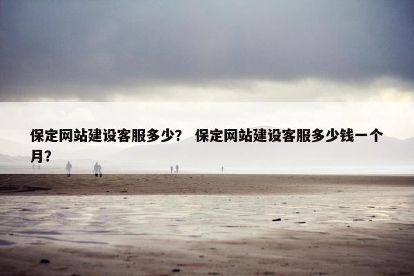 保定网站建设客服多少？ 保定网站建设客服多少钱一个月？