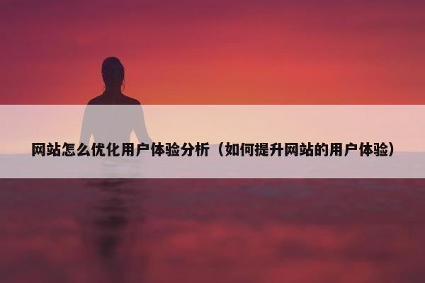 网站怎么优化用户体验分析（如何提升网站的用户体验）