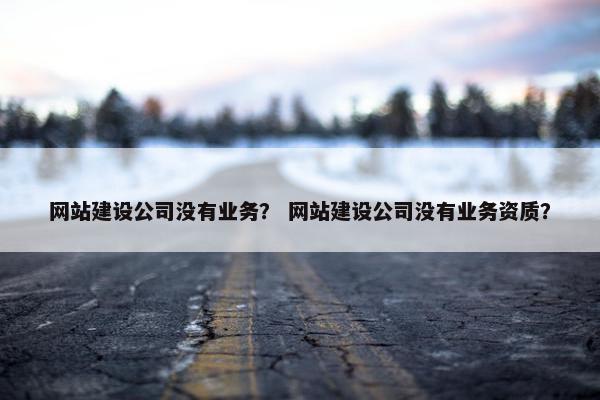 网站建设公司没有业务？ 网站建设公司没有业务资质？