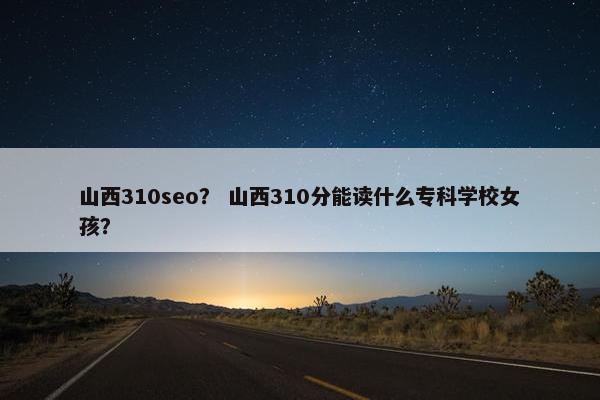 山西310seo？ 山西310分能读什么专科学校女孩？