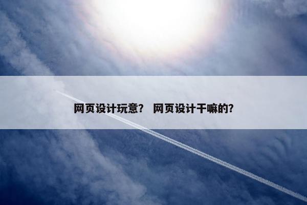 网页设计玩意？ 网页设计干嘛的？