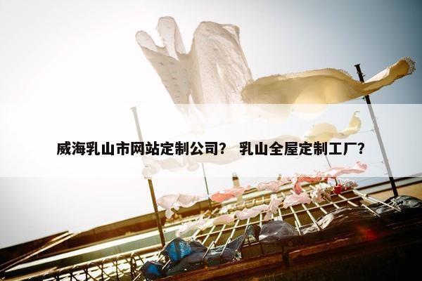 威海乳山市网站定制公司？ 乳山全屋定制工厂？