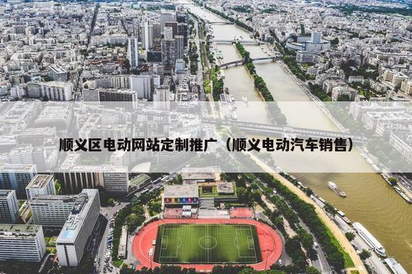 顺义区电动网站定制推广（顺义电动汽车销售）