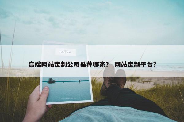高端网站定制公司推荐哪家？ 网站定制平台？