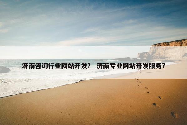 济南咨询行业网站开发？ 济南专业网站开发服务？