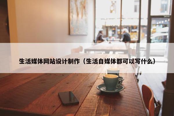 生活媒体网站设计制作（生活自媒体都可以写什么）