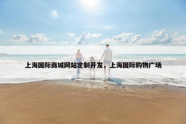 上海国际商城网站定制开发，上海国际购物广场