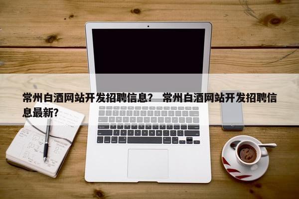 常州白酒网站开发招聘信息？ 常州白酒网站开发招聘信息最新？
