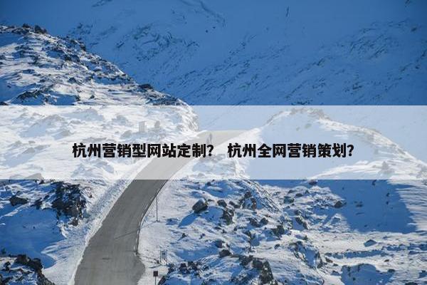 杭州营销型网站定制？ 杭州全网营销策划？