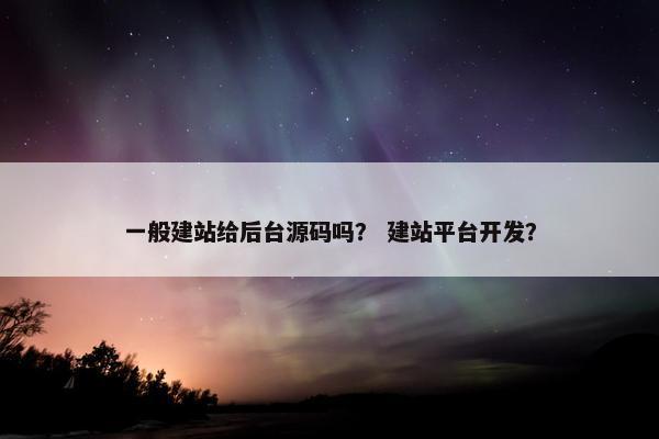 一般建站给后台源码吗？ 建站平台开发？