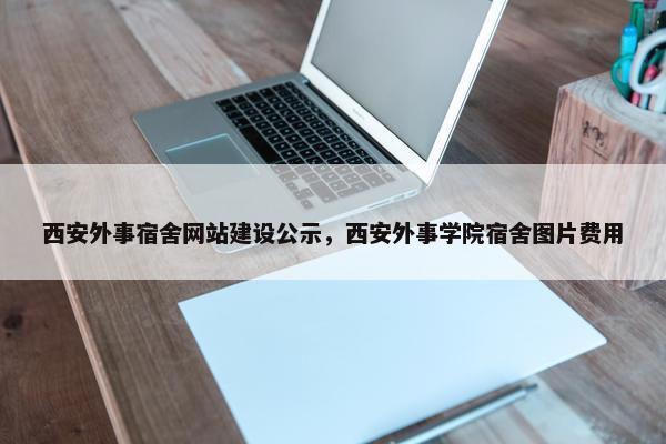 西安外事宿舍网站建设公示，西安外事学院宿舍图片费用