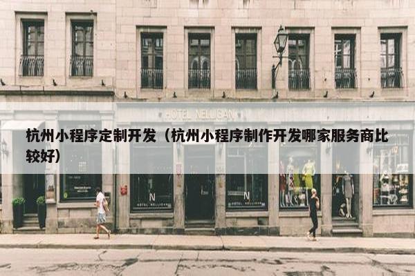 杭州小程序定制开发（杭州小程序制作开发哪家服务商比较好）