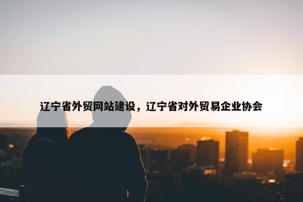 辽宁省外贸网站建设，辽宁省对外贸易企业协会