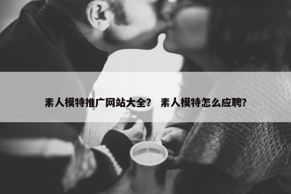 素人模特推广网站大全？ 素人模特怎么应聘？