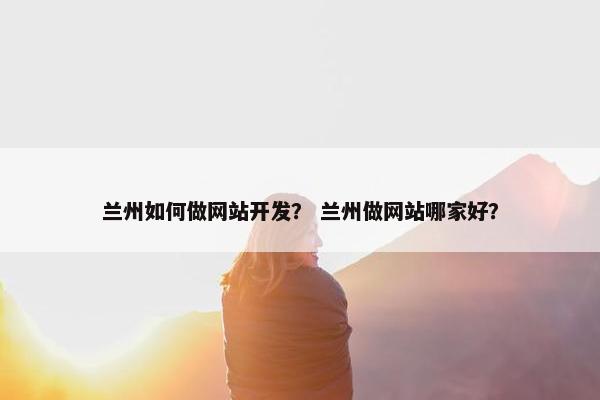 兰州如何做网站开发？ 兰州做网站哪家好？