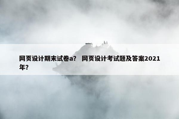 网页设计期末试卷a？ 网页设计考试题及答案2021年？