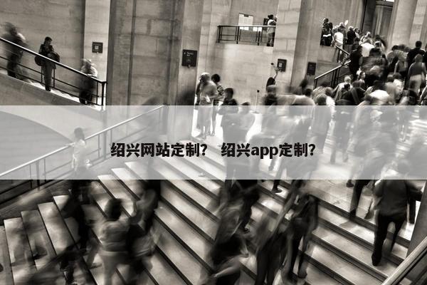 绍兴网站定制？ 绍兴app定制？