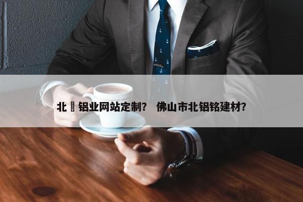 北滘铝业网站定制？ 佛山市北铝铭建材？