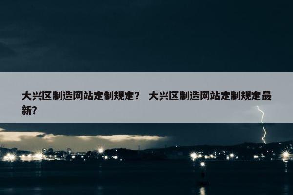 大兴区制造网站定制规定？ 大兴区制造网站定制规定最新？
