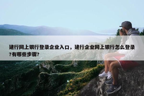 建行网上银行登录企业入口，建行企业网上银行怎么登录?有哪些步骤?