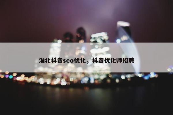 淮北抖音seo优化，抖音优化师招聘