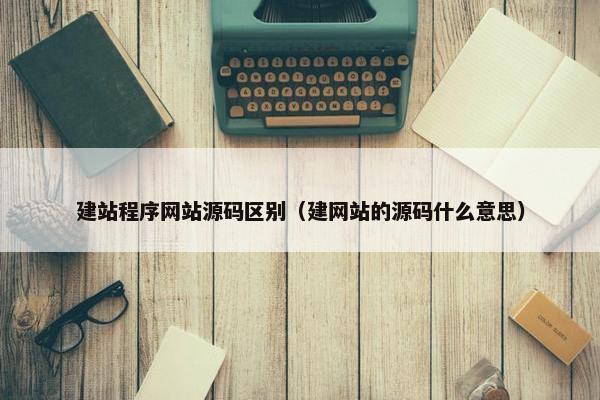 建站程序网站源码区别（建网站的源码什么意思）